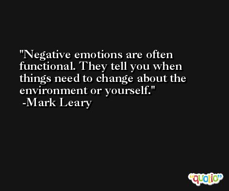 Negative emotions are often functional. They tell you when things need to change about the environment or yourself. -Mark Leary