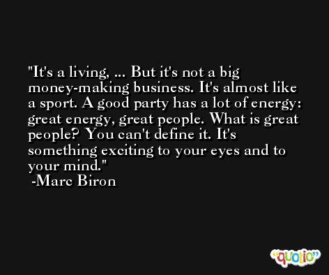 It's a living, ... But it's not a big money-making business. It's almost like a sport. A good party has a lot of energy: great energy, great people. What is great people? You can't define it. It's something exciting to your eyes and to your mind. -Marc Biron