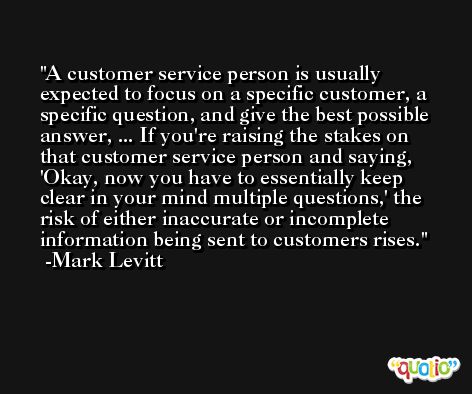 A customer service person is usually expected to focus on a specific customer, a specific question, and give the best possible answer, ... If you're raising the stakes on that customer service person and saying, 'Okay, now you have to essentially keep clear in your mind multiple questions,' the risk of either inaccurate or incomplete information being sent to customers rises. -Mark Levitt