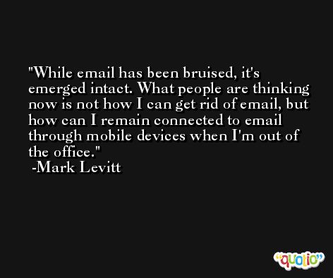 While email has been bruised, it's emerged intact. What people are thinking now is not how I can get rid of email, but how can I remain connected to email through mobile devices when I'm out of the office. -Mark Levitt