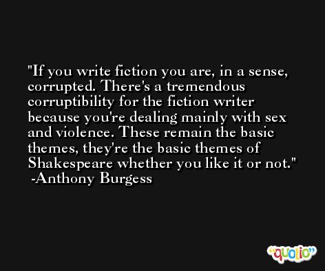 If you write fiction you are, in a sense, corrupted. There's a tremendous corruptibility for the fiction writer because you're dealing mainly with sex and violence. These remain the basic themes, they're the basic themes of Shakespeare whether you like it or not. -Anthony Burgess