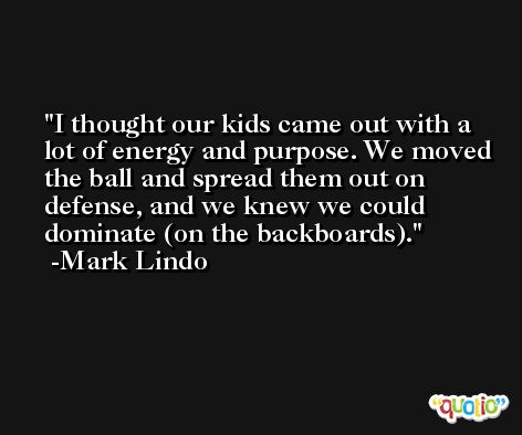 I thought our kids came out with a lot of energy and purpose. We moved the ball and spread them out on defense, and we knew we could dominate (on the backboards). -Mark Lindo