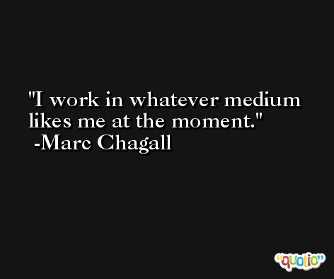 I work in whatever medium likes me at the moment. -Marc Chagall