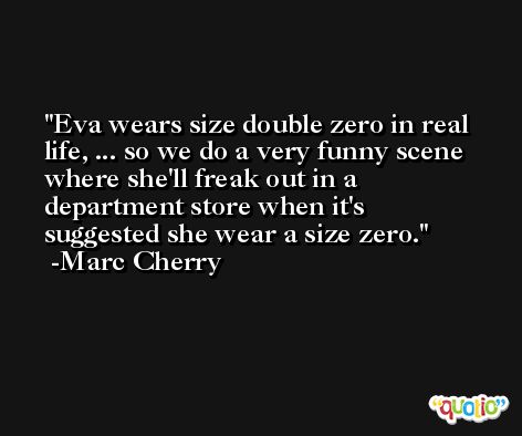 Eva wears size double zero in real life, ... so we do a very funny scene where she'll freak out in a department store when it's suggested she wear a size zero. -Marc Cherry