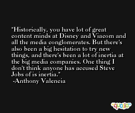 Historically, you have lot of great content minds at Disney and Viacom and all the media conglomerates. But there's also been a big hesitation to try new things, and there's been a lot of inertia at the big media companies. One thing I don't think anyone has accused Steve Jobs of is inertia. -Anthony Valencia