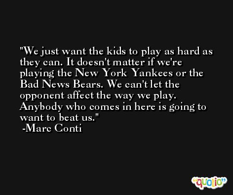 We just want the kids to play as hard as they can. It doesn't matter if we're playing the New York Yankees or the Bad News Bears. We can't let the opponent affect the way we play. Anybody who comes in here is going to want to beat us. -Marc Conti