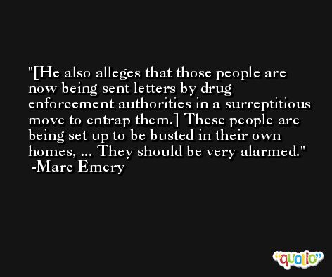 [He also alleges that those people are now being sent letters by drug enforcement authorities in a surreptitious move to entrap them.] These people are being set up to be busted in their own homes, ... They should be very alarmed. -Marc Emery