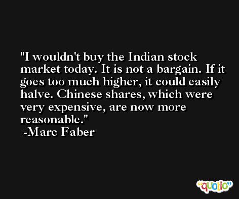 I wouldn't buy the Indian stock market today. It is not a bargain. If it goes too much higher, it could easily halve. Chinese shares, which were very expensive, are now more reasonable. -Marc Faber