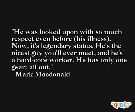 He was looked upon with so much respect even before (his illness). Now, it's legendary status. He's the nicest guy you'll ever meet, and he's a hard-core worker. He has only one gear: all out. -Mark Macdonald