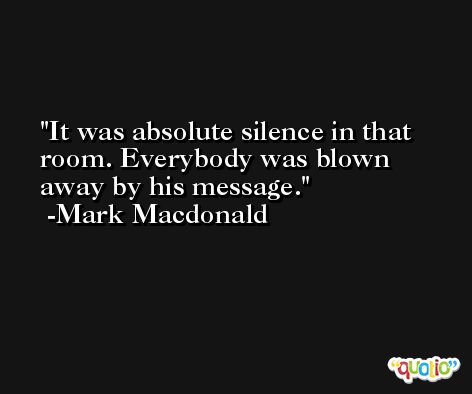 It was absolute silence in that room. Everybody was blown away by his message. -Mark Macdonald
