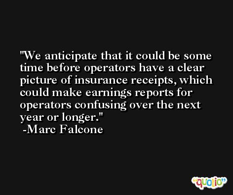 We anticipate that it could be some time before operators have a clear picture of insurance receipts, which could make earnings reports for operators confusing over the next year or longer. -Marc Falcone