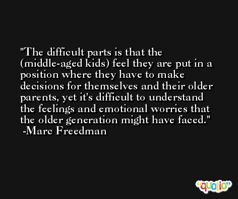The difficult parts is that the (middle-aged kids) feel they are put in a position where they have to make decisions for themselves and their older parents, yet it's difficult to understand the feelings and emotional worries that the older generation might have faced. -Marc Freedman