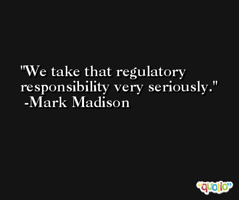 We take that regulatory responsibility very seriously. -Mark Madison