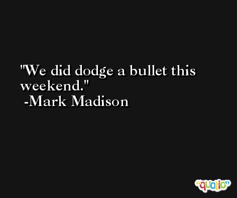 We did dodge a bullet this weekend. -Mark Madison