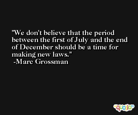 We don't believe that the period between the first of July and the end of December should be a time for making new laws. -Marc Grossman