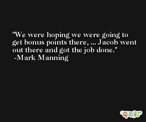 We were hoping we were going to get bonus points there, ... Jacob went out there and got the job done. -Mark Manning