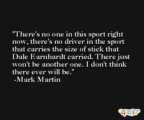There's no one in this sport right now, there's no driver in the sport that carries the size of stick that Dale Earnhardt carried. There just won't be another one. I don't think there ever will be. -Mark Martin