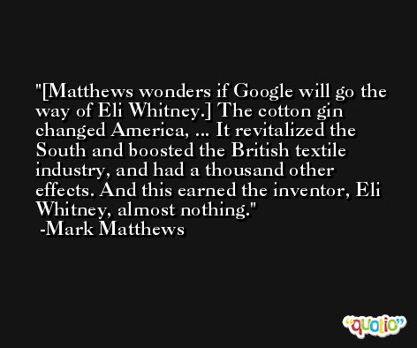 [Matthews wonders if Google will go the way of Eli Whitney.] The cotton gin changed America, ... It revitalized the South and boosted the British textile industry, and had a thousand other effects. And this earned the inventor, Eli Whitney, almost nothing. -Mark Matthews