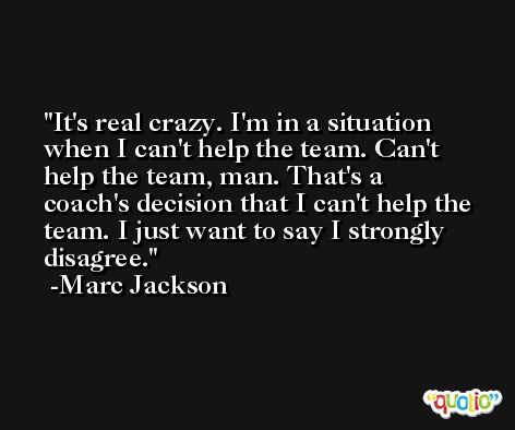 It's real crazy. I'm in a situation when I can't help the team. Can't help the team, man. That's a coach's decision that I can't help the team. I just want to say I strongly disagree. -Marc Jackson