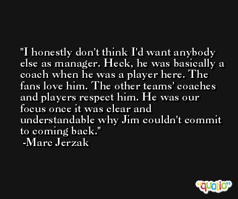 I honestly don't think I'd want anybody else as manager. Heck, he was basically a coach when he was a player here. The fans love him. The other teams' coaches and players respect him. He was our focus once it was clear and understandable why Jim couldn't commit to coming back. -Marc Jerzak