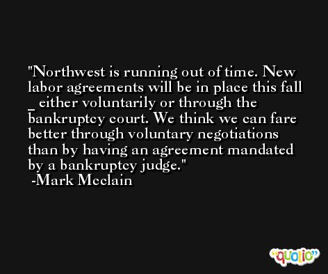 Northwest is running out of time. New labor agreements will be in place this fall _ either voluntarily or through the bankruptcy court. We think we can fare better through voluntary negotiations than by having an agreement mandated by a bankruptcy judge. -Mark Mcclain