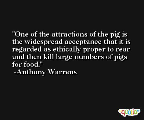 One of the attractions of the pig is the widespread acceptance that it is regarded as ethically proper to rear and then kill large numbers of pigs for food. -Anthony Warrens