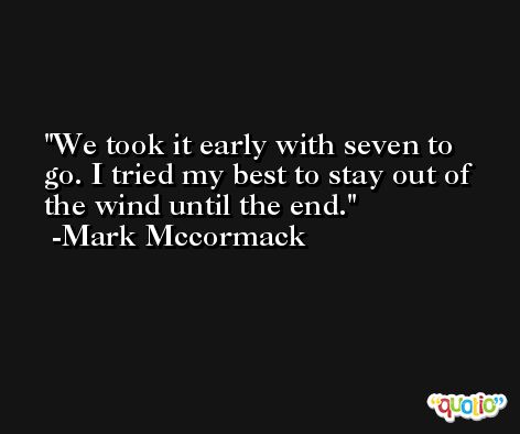 We took it early with seven to go. I tried my best to stay out of the wind until the end. -Mark Mccormack