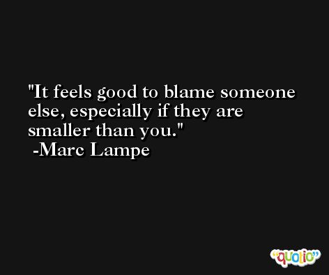 It feels good to blame someone else, especially if they are smaller than you. -Marc Lampe