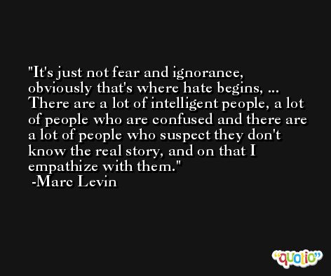 It's just not fear and ignorance, obviously that's where hate begins, ... There are a lot of intelligent people, a lot of people who are confused and there are a lot of people who suspect they don't know the real story, and on that I empathize with them. -Marc Levin