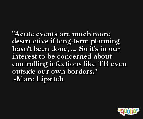 Acute events are much more destructive if long-term planning hasn't been done, ... So it's in our interest to be concerned about controlling infections like TB even outside our own borders. -Marc Lipsitch