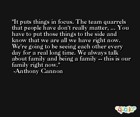 It puts things in focus. The team quarrels that people have don't really matter, ... You have to put those things to the side and know that we are all we have right now. We're going to be seeing each other every day for a real long time. We always talk about family and being a family -- this is our family right now. -Anthony Cannon