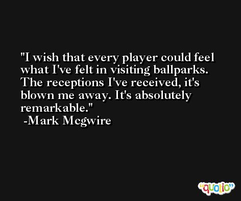 I wish that every player could feel what I've felt in visiting ballparks. The receptions I've received, it's blown me away. It's absolutely remarkable. -Mark Mcgwire