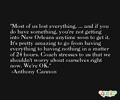 Most of us lost everything, ... and if you do have something, you're not getting into New Orleans anytime soon to get it. It's pretty amazing to go from having everything to having nothing in a matter of 24 hours. Coach stresses to us that we shouldn't worry about ourselves right now. We're OK. -Anthony Cannon