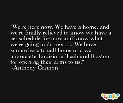 We're here now. We have a home, and we're finally relieved to know we have a set schedule for now and know what we're going to do next, ... We have somewhere to call home and we appreciate Louisiana Tech and Ruston for opening their arms to us. -Anthony Cannon