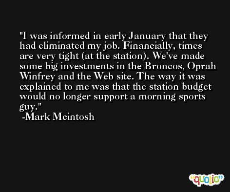 I was informed in early January that they had eliminated my job. Financially, times are very tight (at the station). We've made some big investments in the Broncos, Oprah Winfrey and the Web site. The way it was explained to me was that the station budget would no longer support a morning sports guy. -Mark Mcintosh