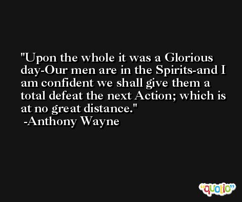 Upon the whole it was a Glorious day-Our men are in the Spirits-and I am confident we shall give them a total defeat the next Action; which is at no great distance. -Anthony Wayne