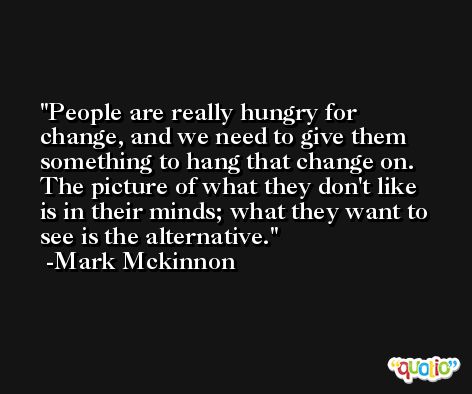 People are really hungry for change, and we need to give them something to hang that change on. The picture of what they don't like is in their minds; what they want to see is the alternative. -Mark Mckinnon