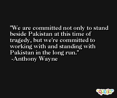 We are committed not only to stand beside Pakistan at this time of tragedy, but we're committed to working with and standing with Pakistan in the long run. -Anthony Wayne
