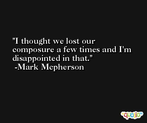 I thought we lost our composure a few times and I'm disappointed in that. -Mark Mcpherson