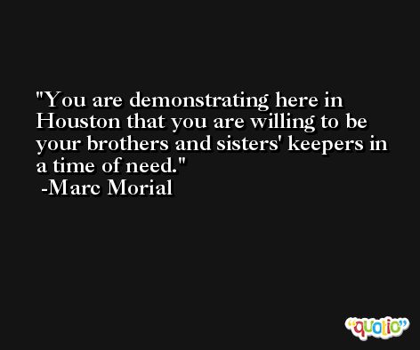 You are demonstrating here in Houston that you are willing to be your brothers and sisters' keepers in a time of need. -Marc Morial