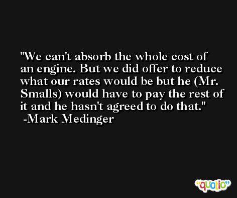 We can't absorb the whole cost of an engine. But we did offer to reduce what our rates would be but he (Mr. Smalls) would have to pay the rest of it and he hasn't agreed to do that. -Mark Medinger