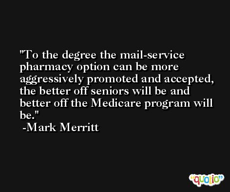 To the degree the mail-service pharmacy option can be more aggressively promoted and accepted, the better off seniors will be and better off the Medicare program will be. -Mark Merritt