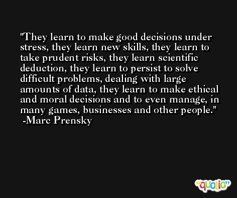 They learn to make good decisions under stress, they learn new skills, they learn to take prudent risks, they learn scientific deduction, they learn to persist to solve difficult problems, dealing with large amounts of data, they learn to make ethical and moral decisions and to even manage, in many games, businesses and other people. -Marc Prensky