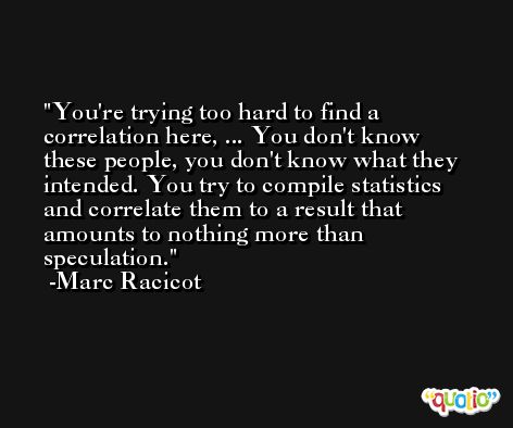 You're trying too hard to find a correlation here, ... You don't know these people, you don't know what they intended. You try to compile statistics and correlate them to a result that amounts to nothing more than speculation. -Marc Racicot