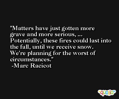 Matters have just gotten more grave and more serious, ... Potentially, these fires could last into the fall, until we receive snow. We're planning for the worst of circumstances. -Marc Racicot