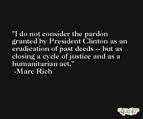 I do not consider the pardon granted by President Clinton as an eradication of past deeds -- but as closing a cycle of justice and as a humanitarian act. -Marc Rich