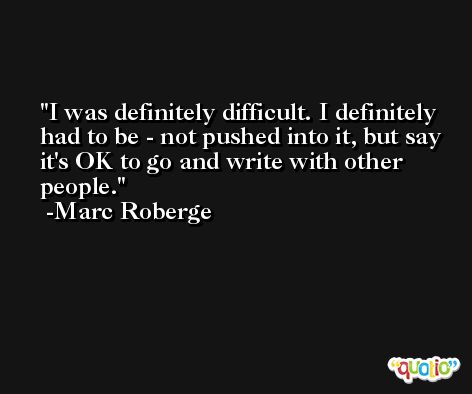 I was definitely difficult. I definitely had to be - not pushed into it, but say it's OK to go and write with other people. -Marc Roberge