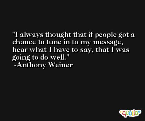 I always thought that if people got a chance to tune in to my message, hear what I have to say, that I was going to do well. -Anthony Weiner