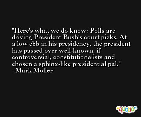 Here's what we do know: Polls are driving President Bush's court picks. At a low ebb in his presidency, the president has passed over well-known, if controversial, constitutionalists and chosen a sphinx-like presidential pal. -Mark Moller
