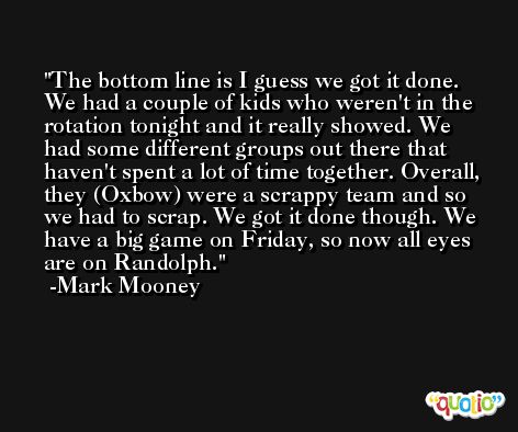 The bottom line is I guess we got it done. We had a couple of kids who weren't in the rotation tonight and it really showed. We had some different groups out there that haven't spent a lot of time together. Overall, they (Oxbow) were a scrappy team and so we had to scrap. We got it done though. We have a big game on Friday, so now all eyes are on Randolph. -Mark Mooney